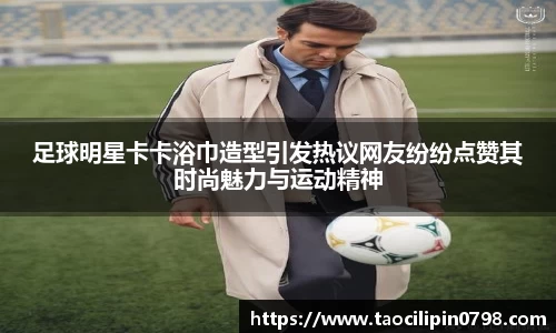 足球明星卡卡浴巾造型引发热议网友纷纷点赞其时尚魅力与运动精神